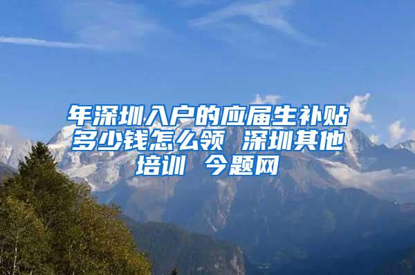 年深圳入户的应届生补贴多少钱怎么领 深圳其他培训 今题网