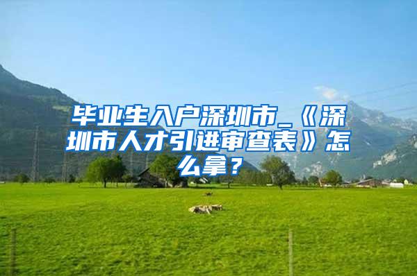 毕业生入户深圳市_《深圳市人才引进审查表》怎么拿？