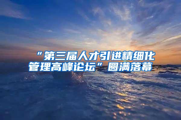 “第三届人才引进精细化管理高峰论坛”圆满落幕