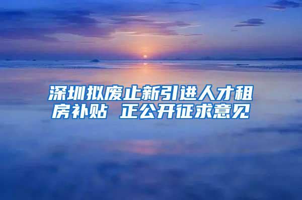 深圳拟废止新引进人才租房补贴 正公开征求意见