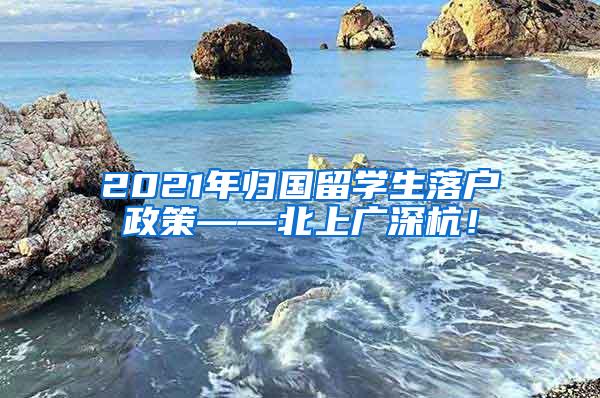 2021年归国留学生落户政策——北上广深杭！