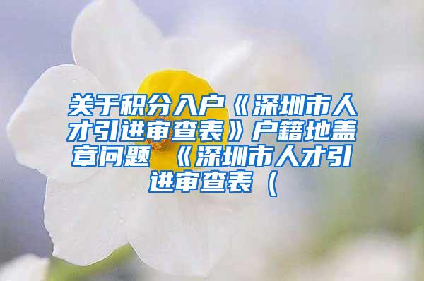 关于积分入户《深圳市人才引进审查表》户籍地盖章问题 《深圳市人才引进审查表（