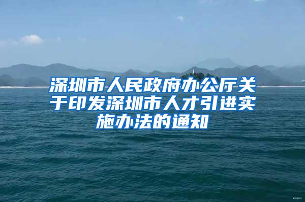 深圳市人民政府办公厅关于印发深圳市人才引进实施办法的通知