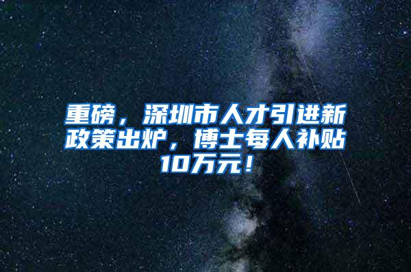 重磅，深圳市人才引进新政策出炉，博士每人补贴10万元！