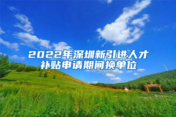 2022年深圳新引进人才补贴申请期间换单位