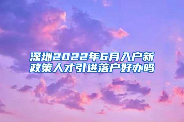 深圳2022年6月入户新政策人才引进落户好办吗