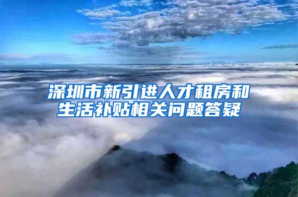 深圳市新引进人才租房和生活补贴相关问题答疑