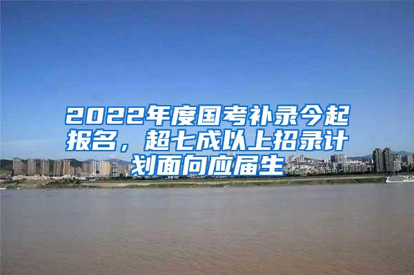 2022年度国考补录今起报名，超七成以上招录计划面向应届生