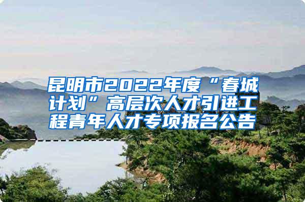 昆明市2022年度“春城计划”高层次人才引进工程青年人才专项报名公告