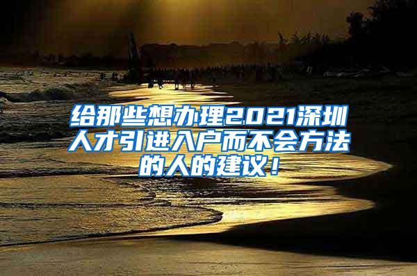 给那些想办理2021深圳人才引进入户而不会方法的人的建议！