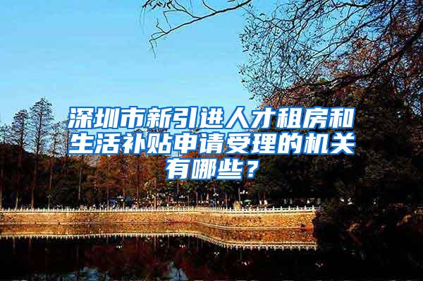 深圳市新引进人才租房和生活补贴申请受理的机关有哪些？