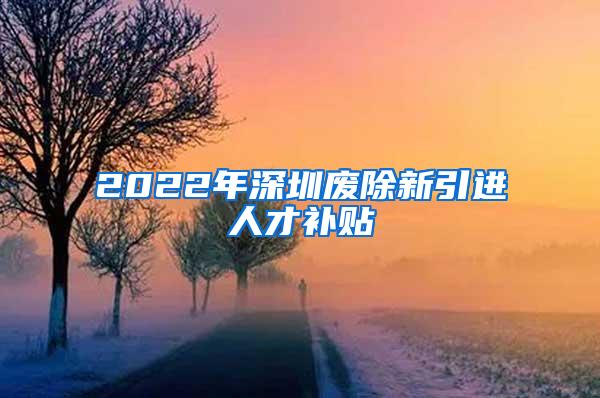 2022年深圳废除新引进人才补贴