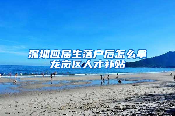 深圳应届生落户后怎么拿龙岗区人才补贴