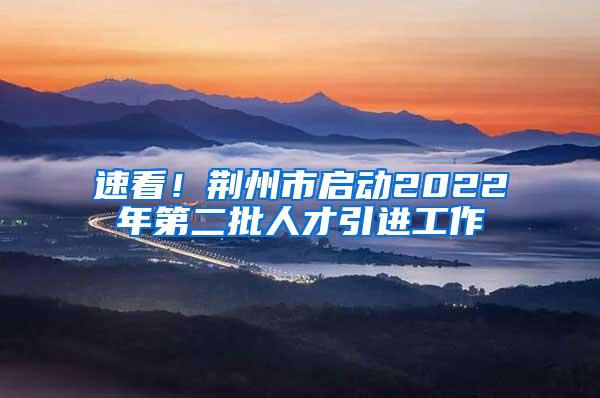 速看！荆州市启动2022年第二批人才引进工作