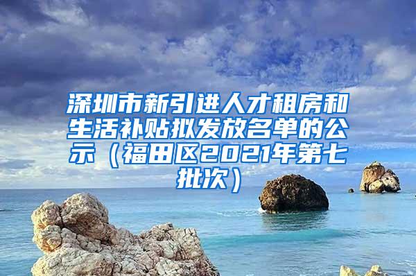 深圳市新引进人才租房和生活补贴拟发放名单的公示（福田区2021年第七批次）