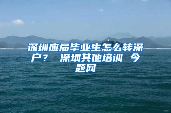 深圳应届毕业生怎么转深户？ 深圳其他培训 今题网