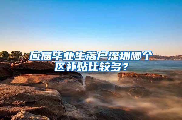 应届毕业生落户深圳哪个区补贴比较多？