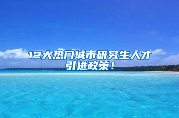 12大热门城市研究生人才引进政策！