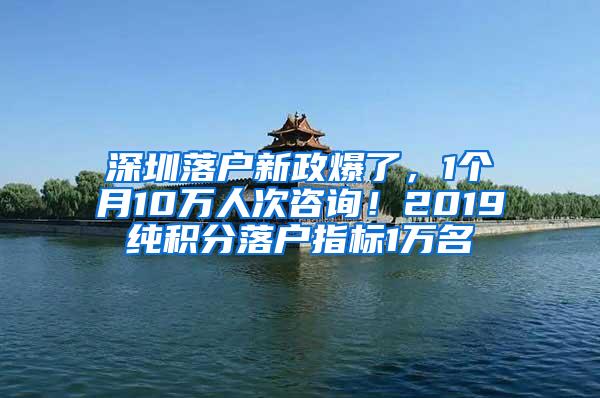 深圳落户新政爆了，1个月10万人次咨询！2019纯积分落户指标1万名