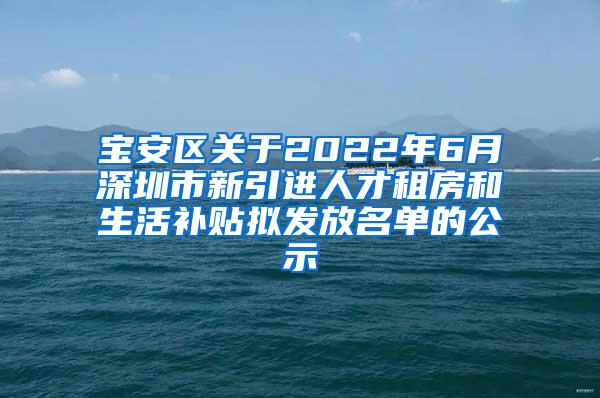 宝安区关于2022年6月深圳市新引进人才租房和生活补贴拟发放名单的公示