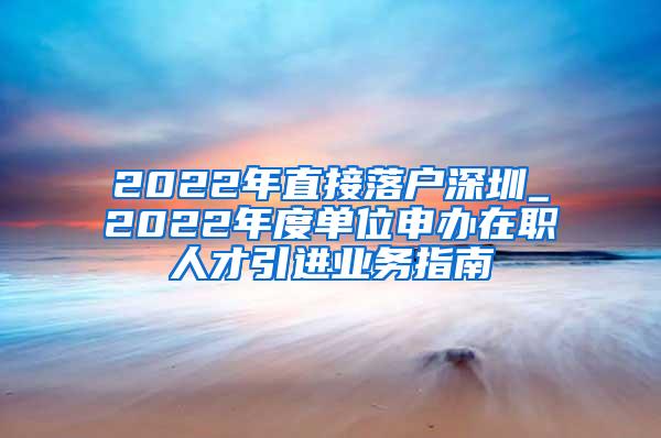 2022年直接落户深圳_2022年度单位申办在职人才引进业务指南