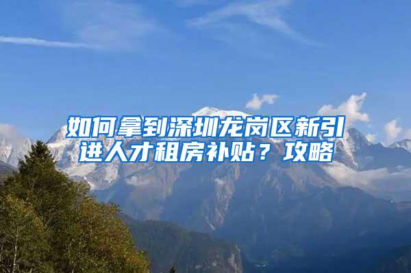 如何拿到深圳龙岗区新引进人才租房补贴？攻略