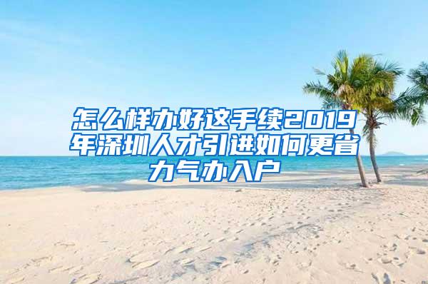 怎么样办好这手续2019年深圳人才引进如何更省力气办入户