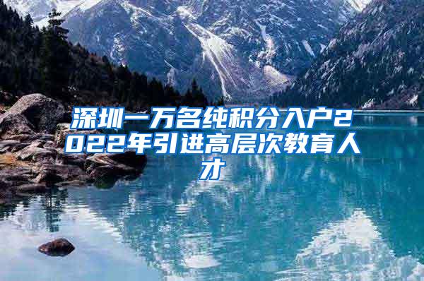 深圳一万名纯积分入户2022年引进高层次教育人才