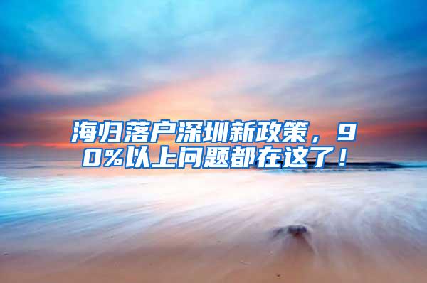 海归落户深圳新政策，90%以上问题都在这了！