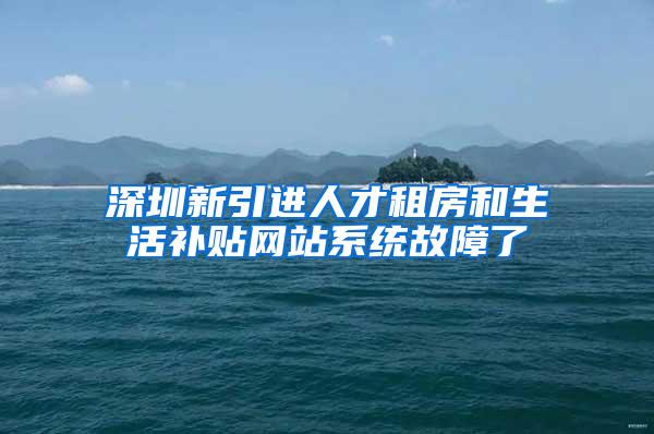 深圳新引进人才租房和生活补贴网站系统故障了