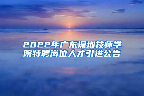 2022年广东深圳技师学院特聘岗位人才引进公告