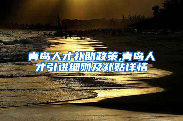 青岛人才补助政策,青岛人才引进细则及补贴详情