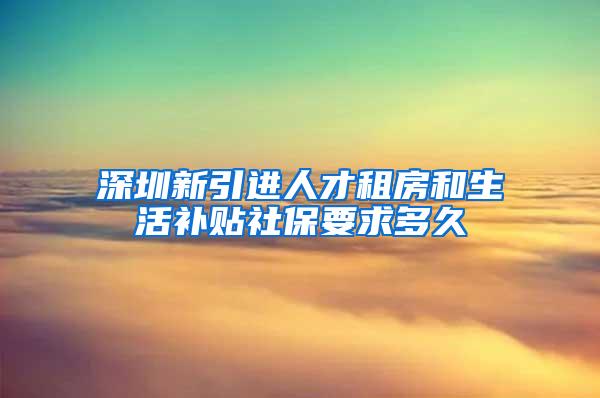 深圳新引进人才租房和生活补贴社保要求多久