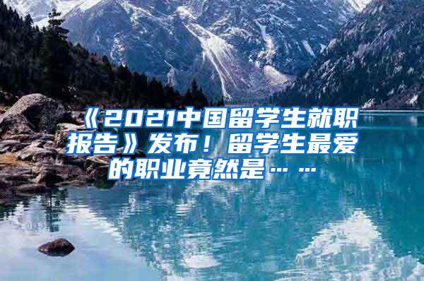 《2021中国留学生就职报告》发布！留学生最爱的职业竟然是……