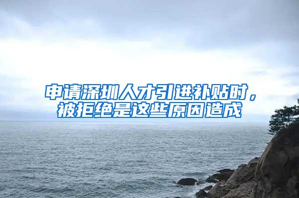 申请深圳人才引进补贴时，被拒绝是这些原因造成