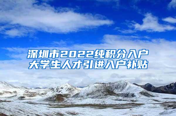 深圳市2022纯积分入户大学生人才引进入户补贴