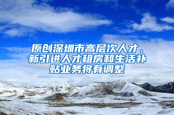 原创深圳市高层次人才、新引进人才租房和生活补贴业务将有调整