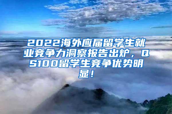 2022海外应届留学生就业竞争力洞察报告出炉，QS100留学生竞争优势明显！