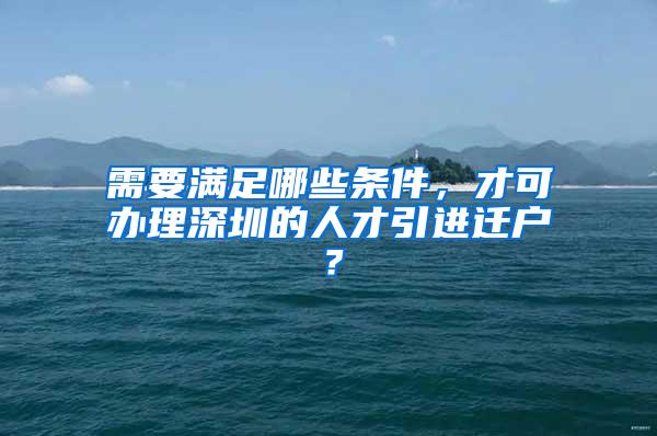 需要满足哪些条件，才可办理深圳的人才引进迁户？