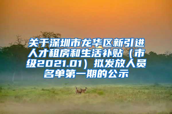 关于深圳市龙华区新引进人才租房和生活补贴（市级2021.01）拟发放人员名单第一期的公示