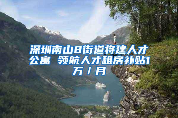 深圳南山8街道将建人才公寓 领航人才租房补贴1万／月