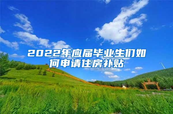 2022年应届毕业生们如何申请住房补贴