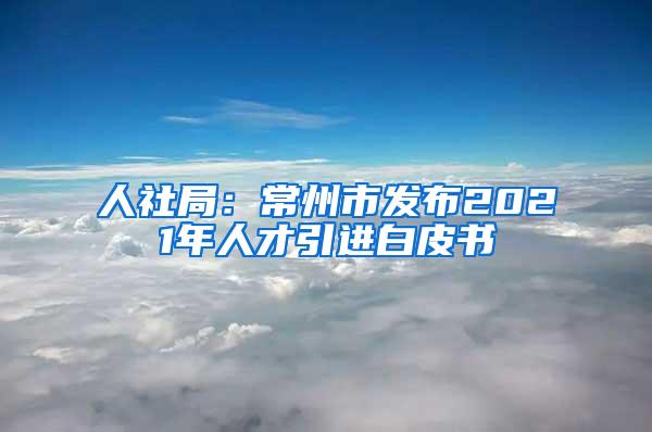 人社局：常州市发布2021年人才引进白皮书