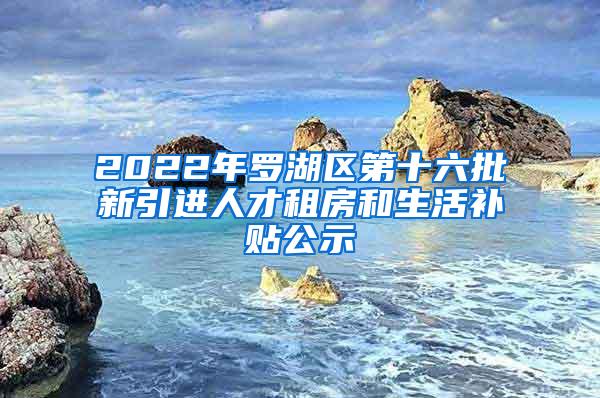 2022年罗湖区第十六批新引进人才租房和生活补贴公示