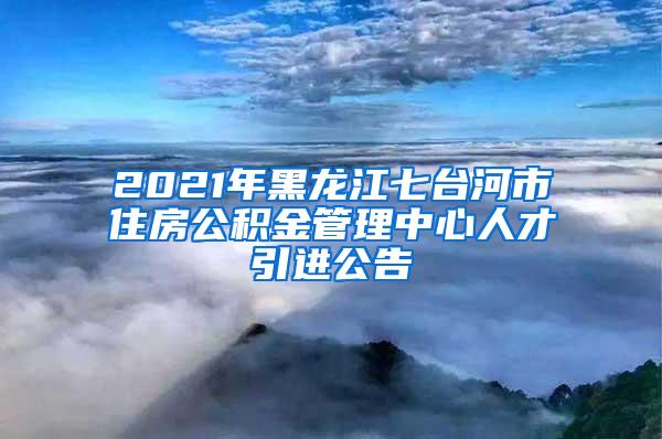 2021年黑龙江七台河市住房公积金管理中心人才引进公告