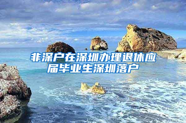 非深户在深圳办理退休应届毕业生深圳落户