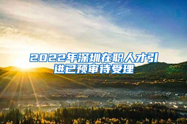 2022年深圳在职人才引进已预审待受理