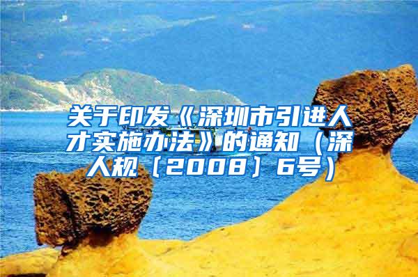 关于印发《深圳市引进人才实施办法》的通知（深人规〔2008〕6号）