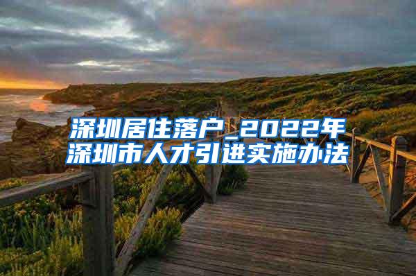 深圳居住落户_2022年深圳市人才引进实施办法