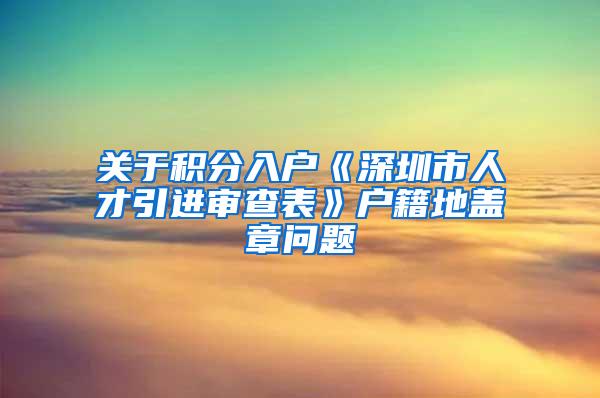 关于积分入户《深圳市人才引进审查表》户籍地盖章问题